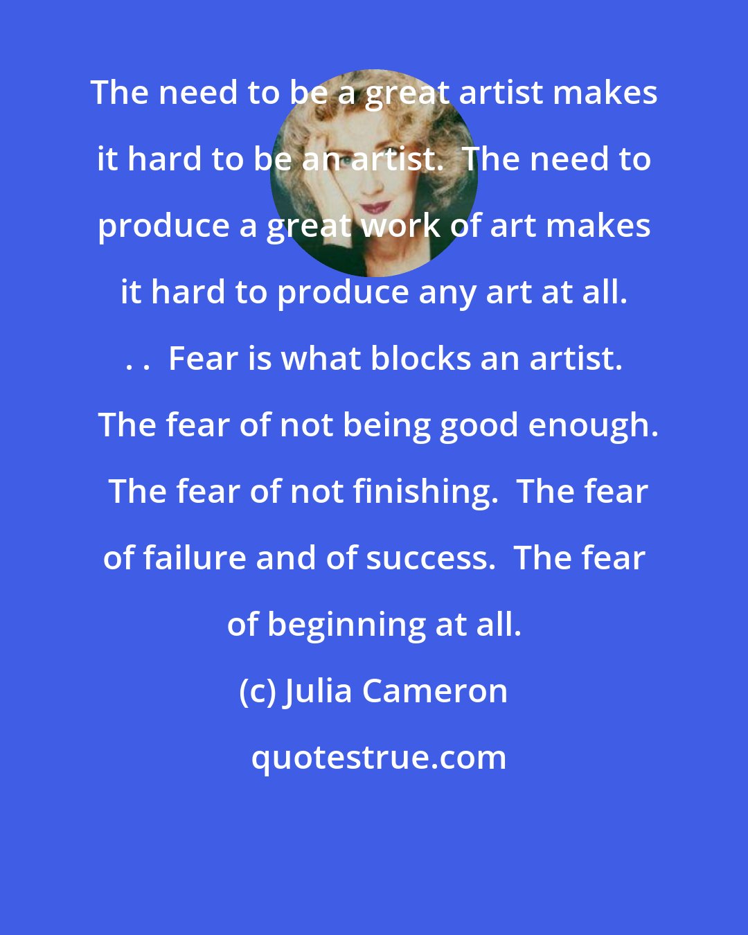 Julia Cameron: The need to be a great artist makes it hard to be an artist.  The need to produce a great work of art makes it hard to produce any art at all. . .  Fear is what blocks an artist.  The fear of not being good enough.  The fear of not finishing.  The fear of failure and of success.  The fear of beginning at all.