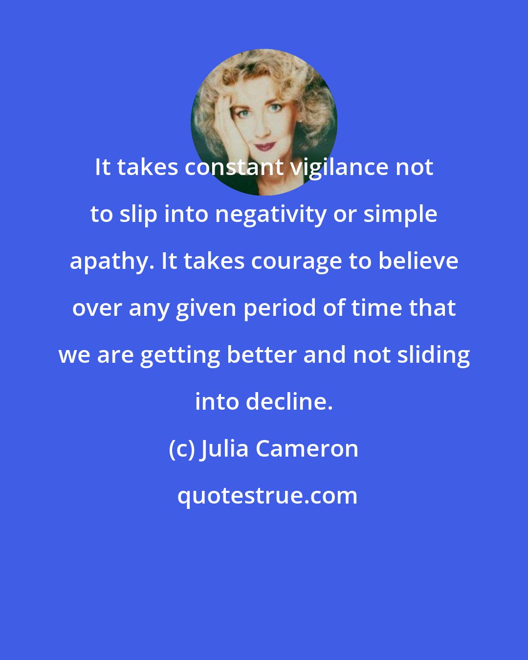 Julia Cameron: It takes constant vigilance not to slip into negativity or simple apathy. It takes courage to believe over any given period of time that we are getting better and not sliding into decline.