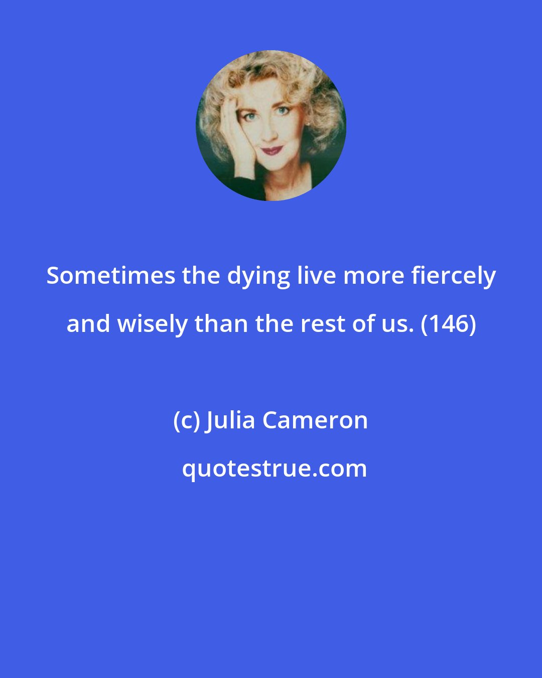 Julia Cameron: Sometimes the dying live more fiercely and wisely than the rest of us. (146)