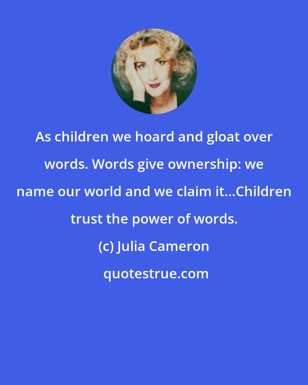 Julia Cameron: As children we hoard and gloat over words. Words give ownership: we name our world and we claim it...Children trust the power of words.