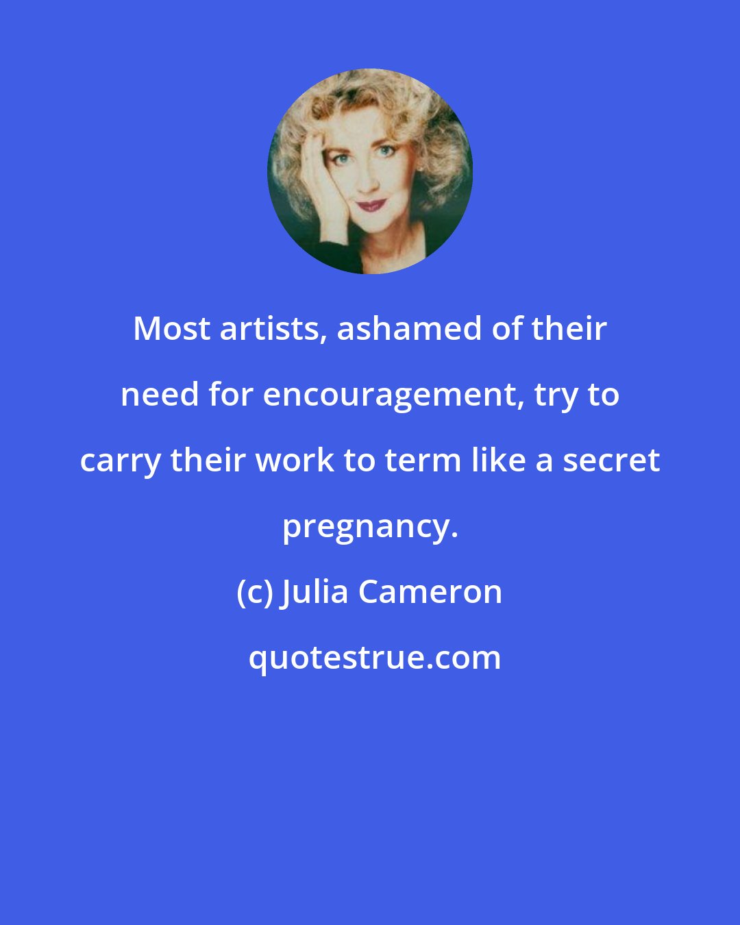 Julia Cameron: Most artists, ashamed of their need for encouragement, try to carry their work to term like a secret pregnancy.