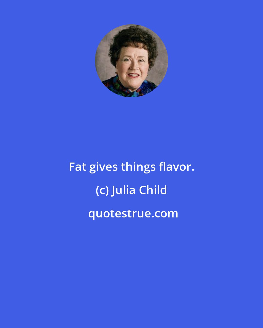 Julia Child: Fat gives things flavor.
