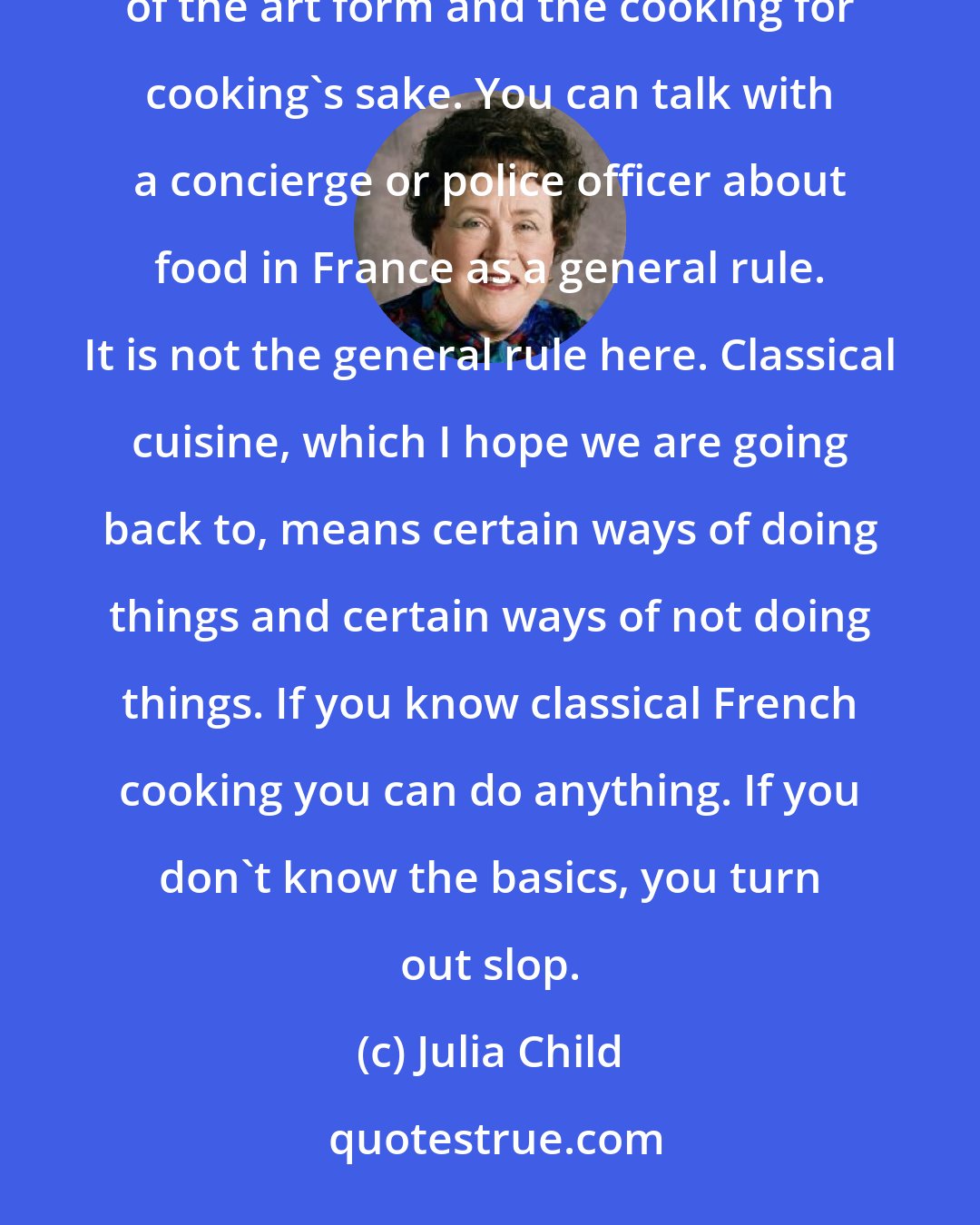 Julia Child: In France cooking is a serious art form and a national sport. I think the French enjoy the complication of the art form and the cooking for cooking's sake. You can talk with a concierge or police officer about food in France as a general rule. It is not the general rule here. Classical cuisine, which I hope we are going back to, means certain ways of doing things and certain ways of not doing things. If you know classical French cooking you can do anything. If you don't know the basics, you turn out slop.