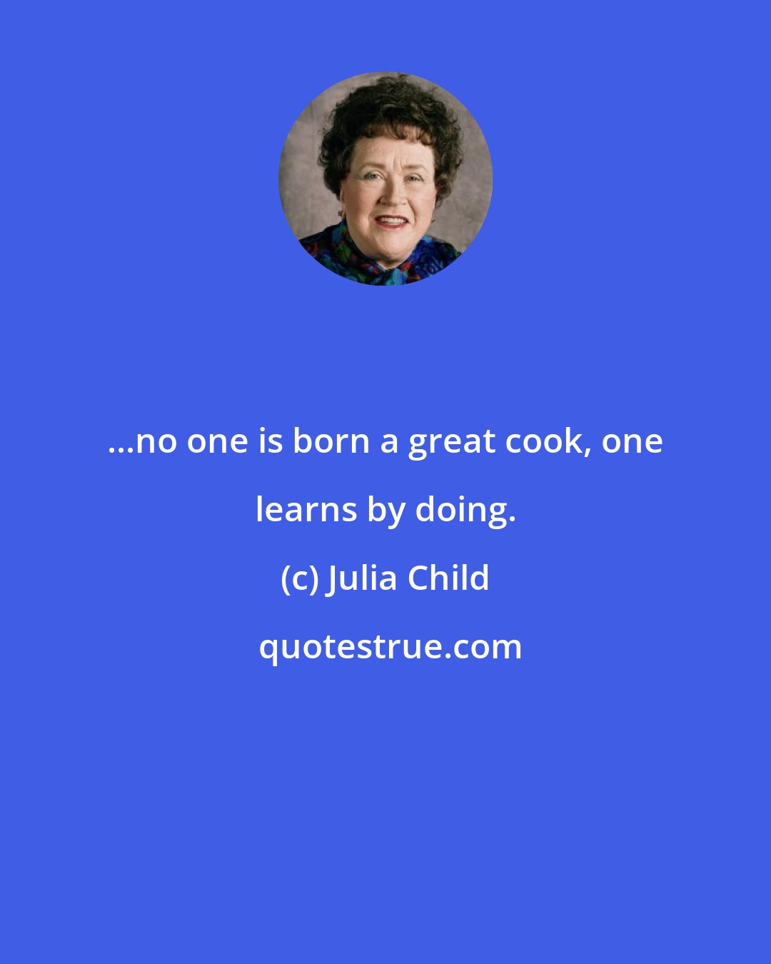 Julia Child: ...no one is born a great cook, one learns by doing.