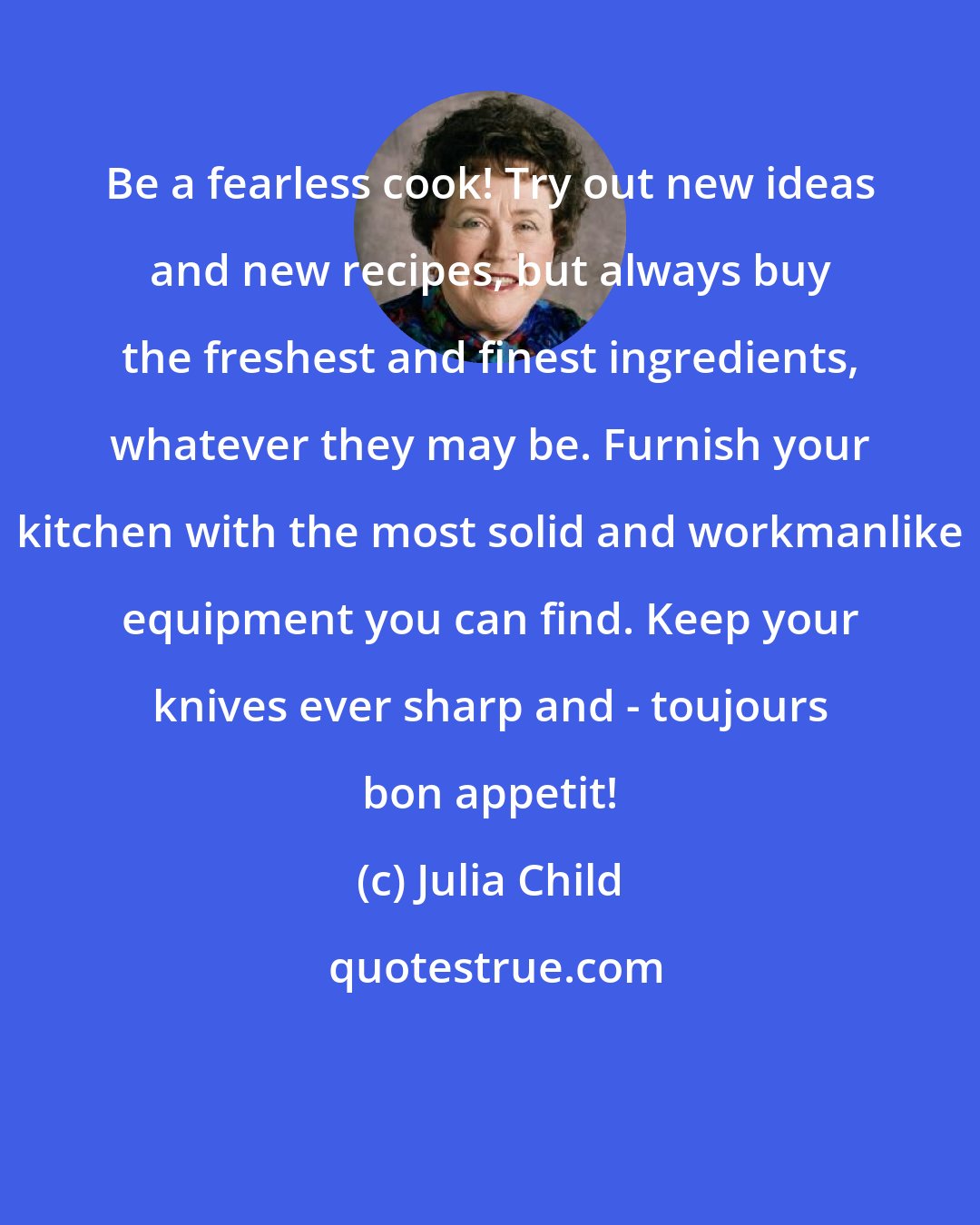 Julia Child: Be a fearless cook! Try out new ideas and new recipes, but always buy the freshest and finest ingredients, whatever they may be. Furnish your kitchen with the most solid and workmanlike equipment you can find. Keep your knives ever sharp and - toujours bon appetit!
