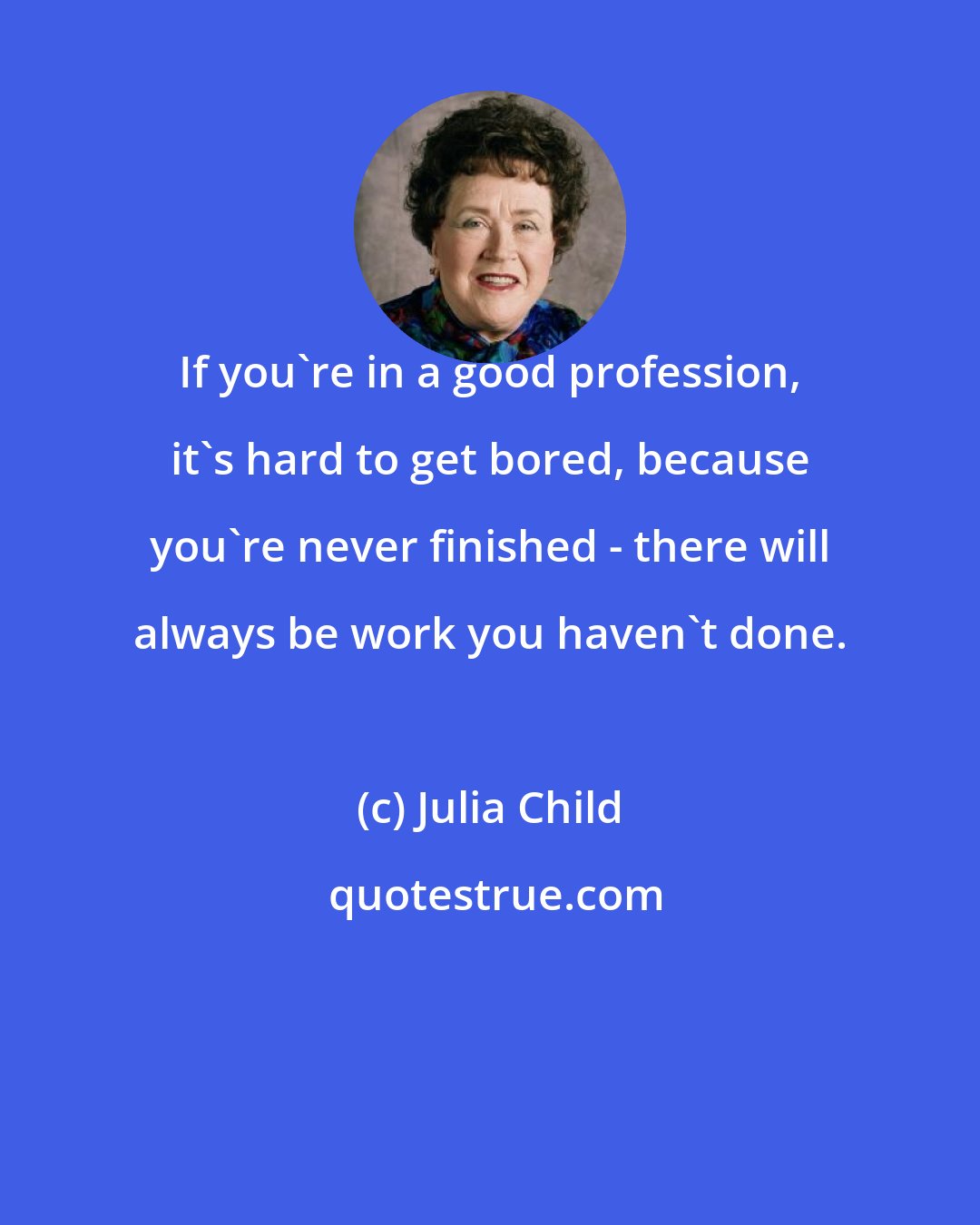 Julia Child: If you're in a good profession, it's hard to get bored, because you're never finished - there will always be work you haven't done.
