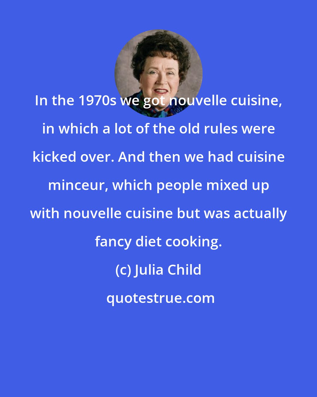 Julia Child: In the 1970s we got nouvelle cuisine, in which a lot of the old rules were kicked over. And then we had cuisine minceur, which people mixed up with nouvelle cuisine but was actually fancy diet cooking.