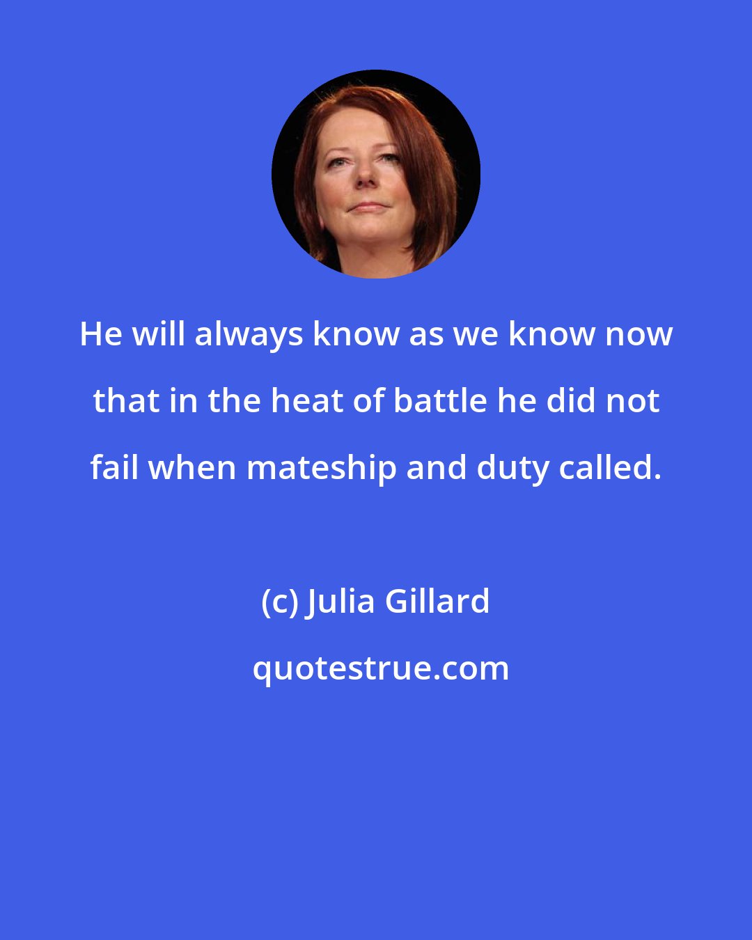 Julia Gillard: He will always know as we know now that in the heat of battle he did not fail when mateship and duty called.