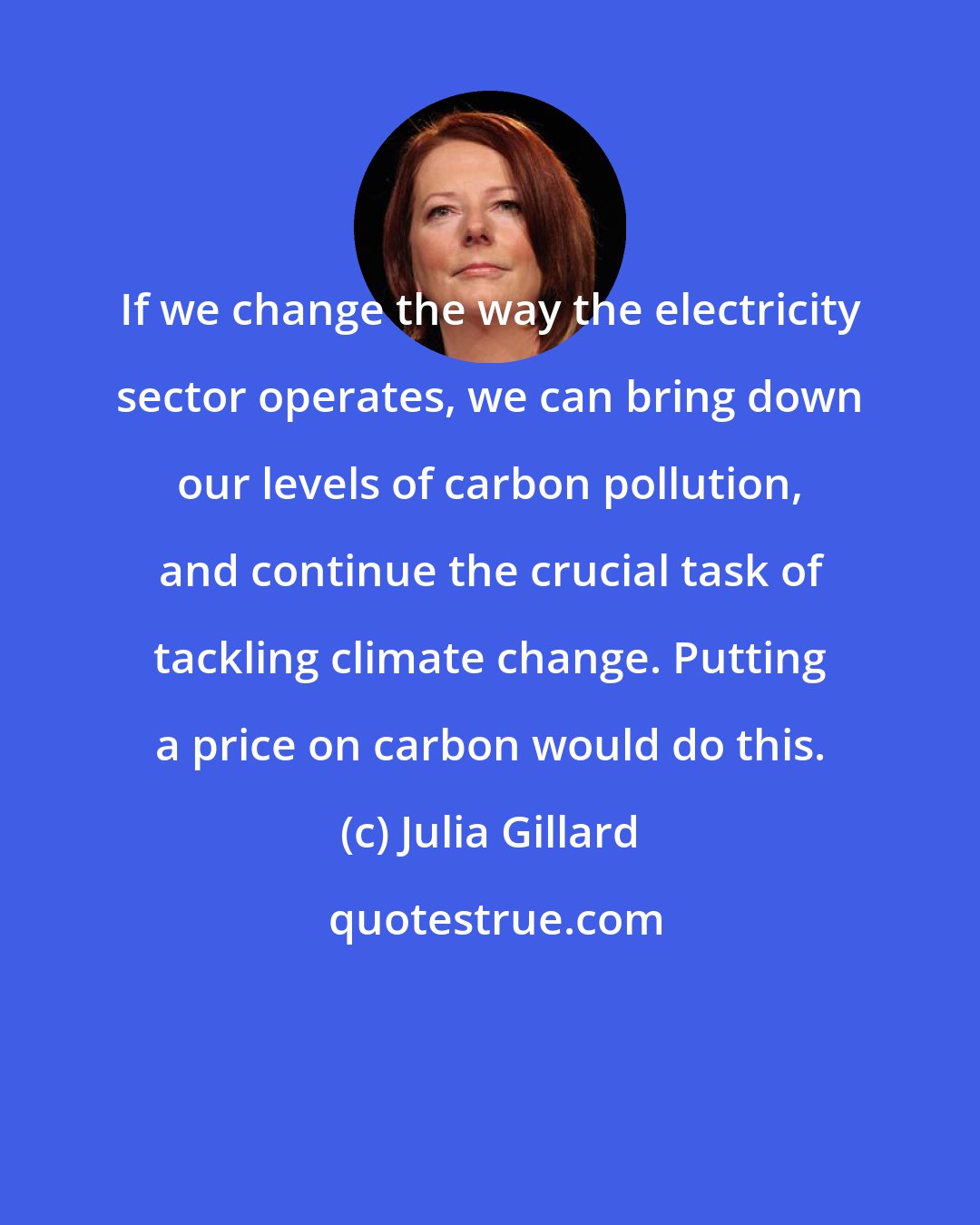 Julia Gillard: If we change the way the electricity sector operates, we can bring down our levels of carbon pollution, and continue the crucial task of tackling climate change. Putting a price on carbon would do this.