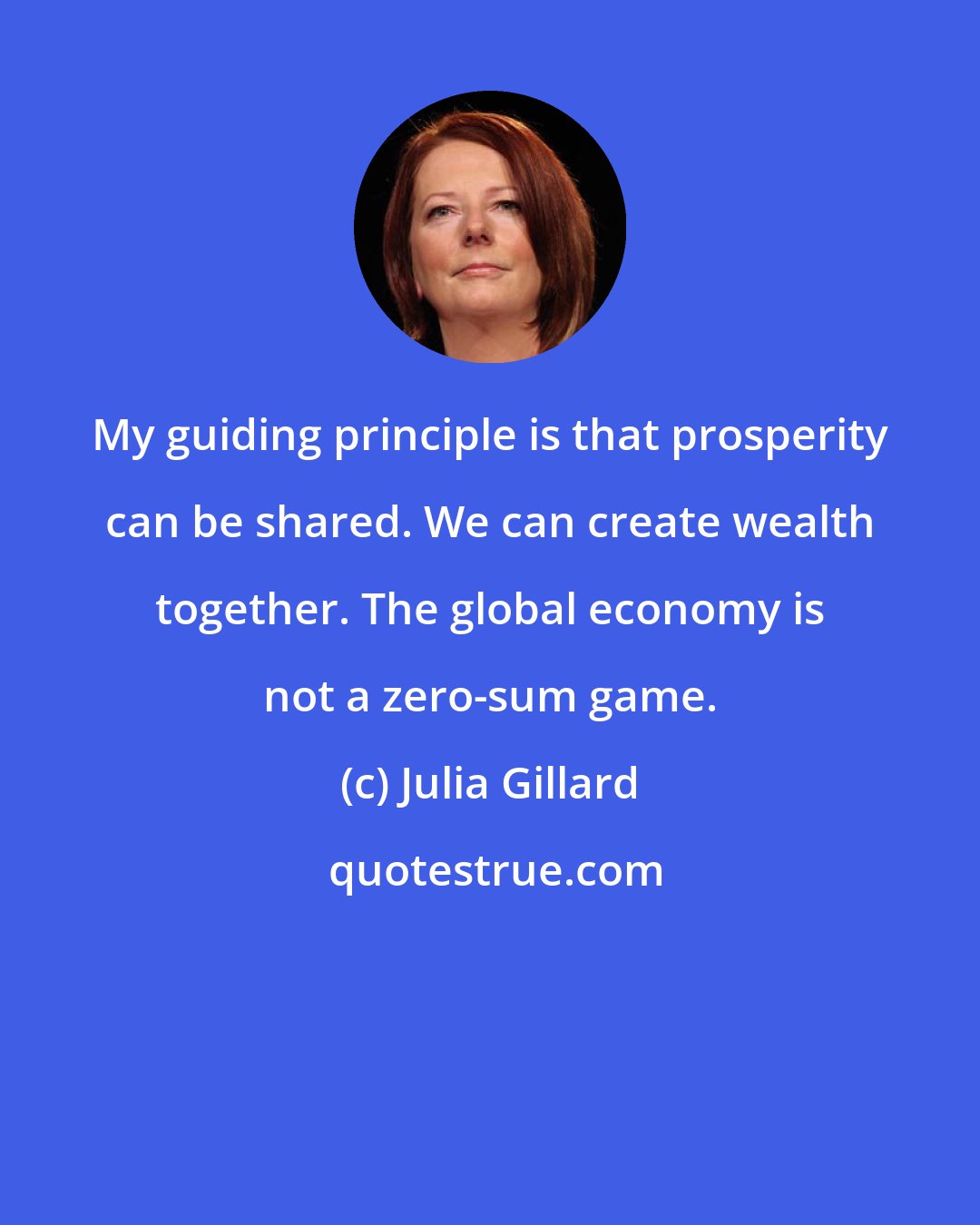 Julia Gillard: My guiding principle is that prosperity can be shared. We can create wealth together. The global economy is not a zero-sum game.