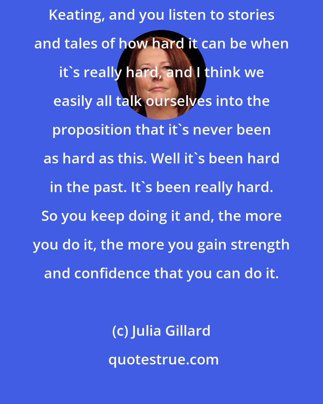 Julia Gillard: Over the Christmas period, I spent time with both Bob Hawke and Paul Keating, and you listen to stories and tales of how hard it can be when it's really hard, and I think we easily all talk ourselves into the proposition that it's never been as hard as this. Well it's been hard in the past. It's been really hard. So you keep doing it and, the more you do it, the more you gain strength and confidence that you can do it.