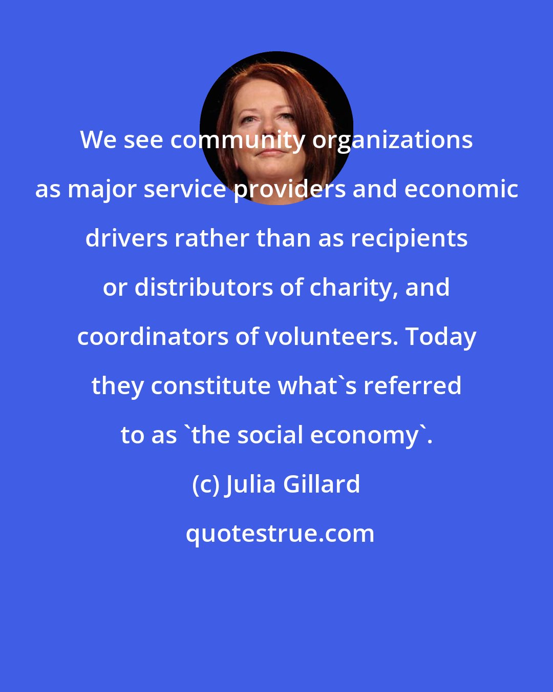 Julia Gillard: We see community organizations as major service providers and economic drivers rather than as recipients or distributors of charity, and coordinators of volunteers. Today they constitute what's referred to as 'the social economy'.