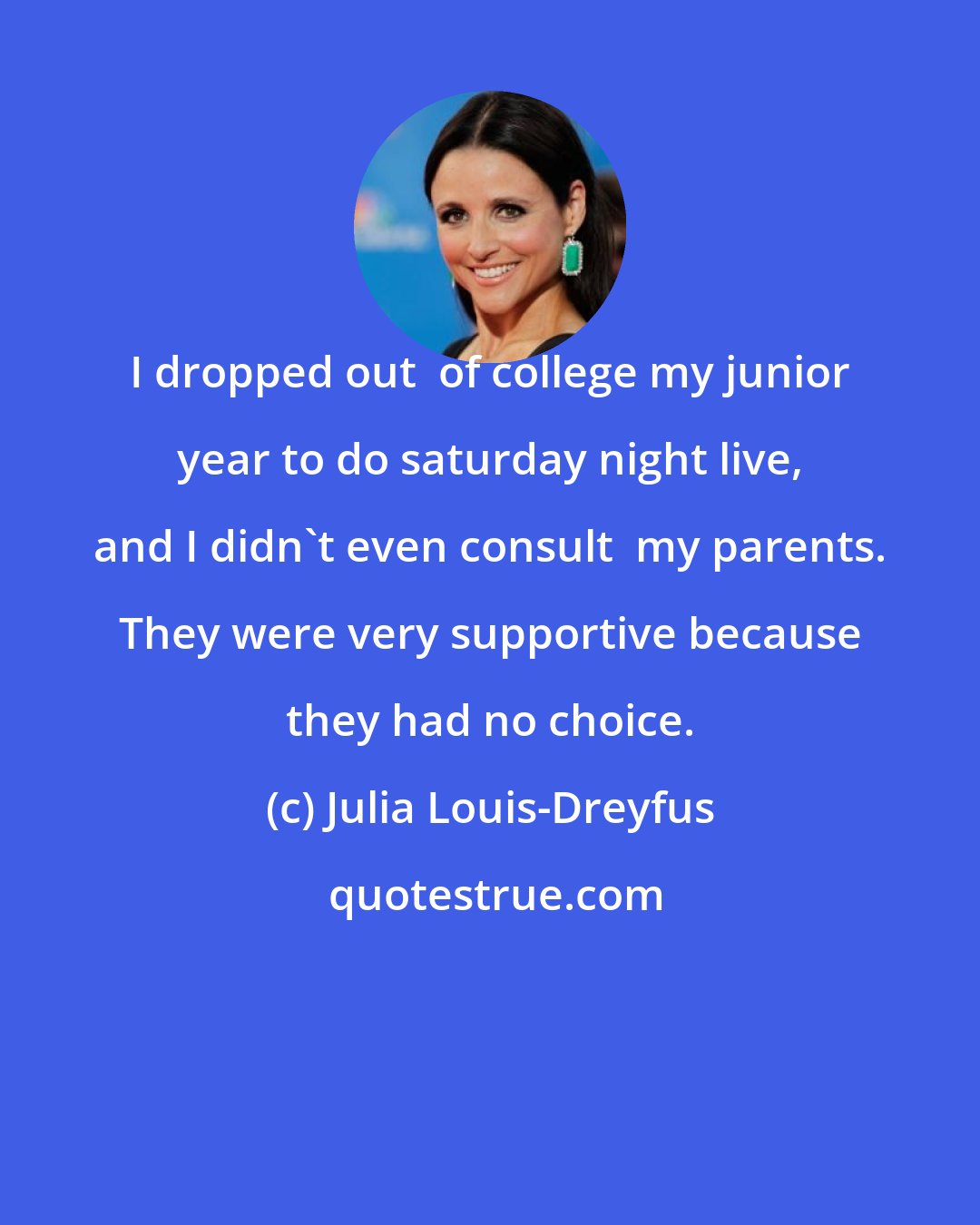 Julia Louis-Dreyfus: I dropped out  of college my junior year to do saturday night live, and I didn't even consult  my parents. They were very supportive because they had no choice.