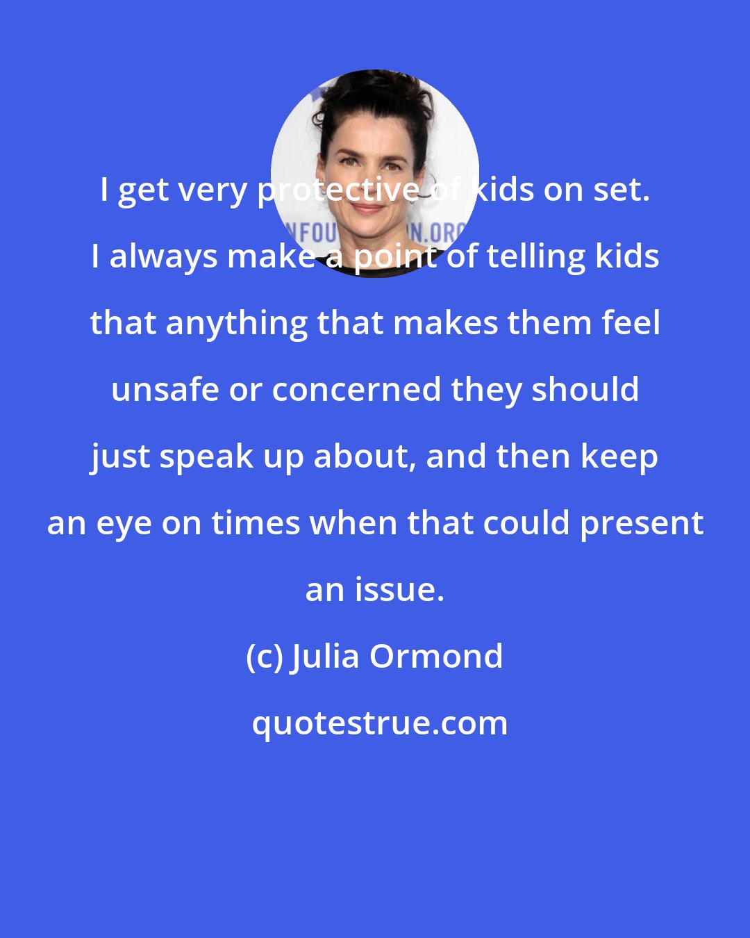 Julia Ormond: I get very protective of kids on set. I always make a point of telling kids that anything that makes them feel unsafe or concerned they should just speak up about, and then keep an eye on times when that could present an issue.