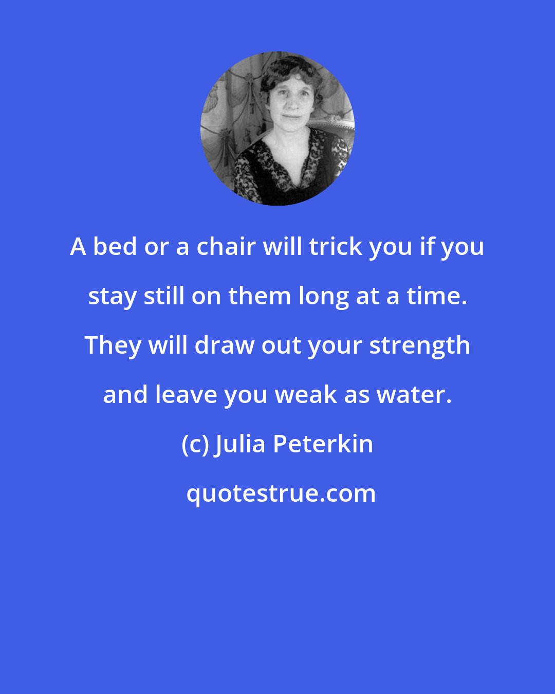 Julia Peterkin: A bed or a chair will trick you if you stay still on them long at a time. They will draw out your strength and leave you weak as water.
