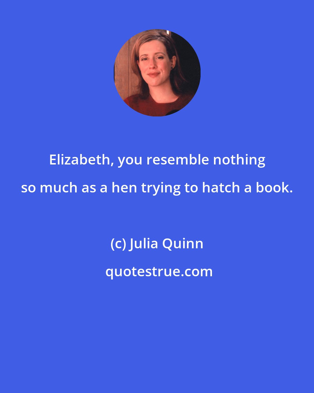Julia Quinn: Elizabeth, you resemble nothing so much as a hen trying to hatch a book.