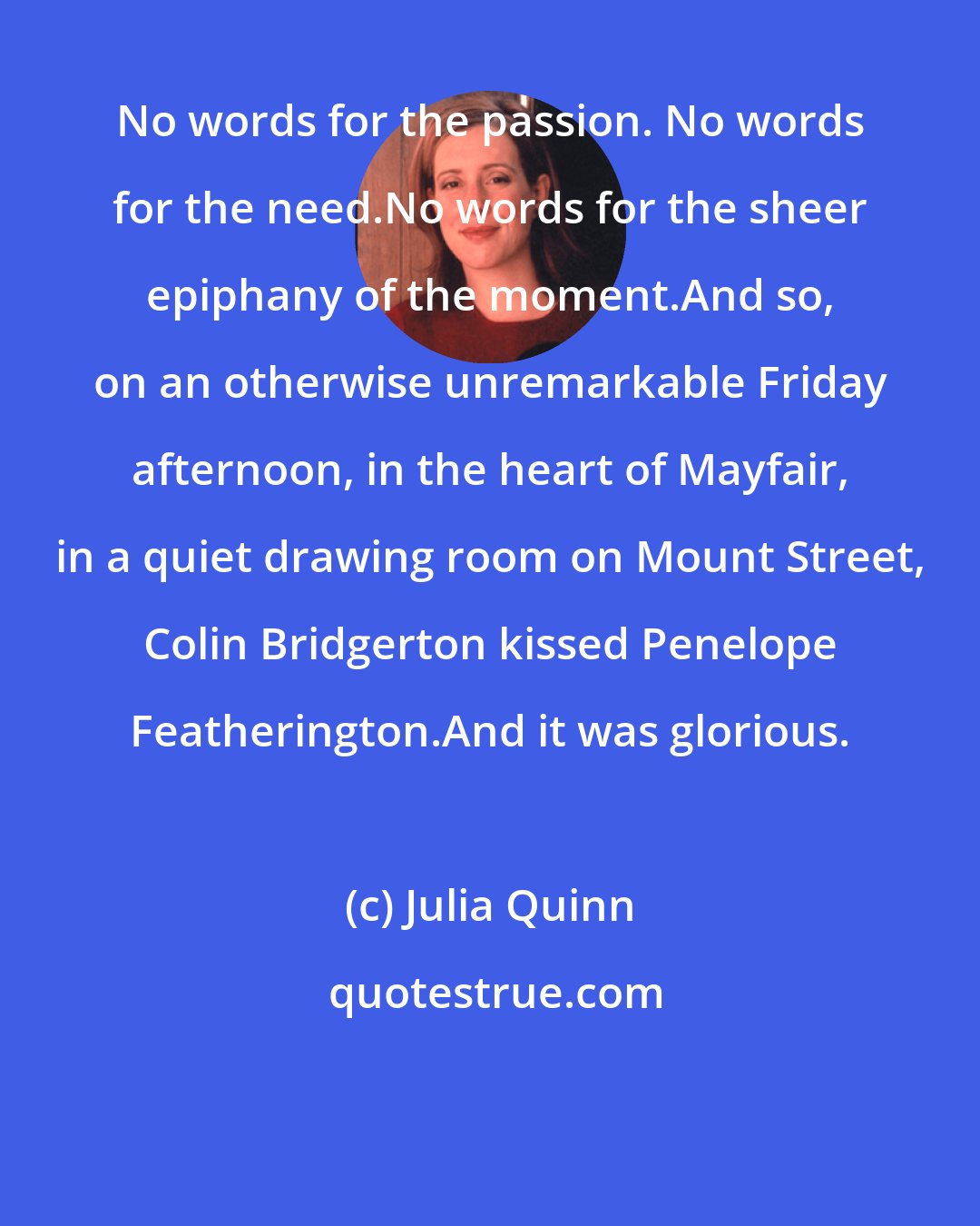 Julia Quinn: No words for the passion. No words for the need.No words for the sheer epiphany of the moment.And so, on an otherwise unremarkable Friday afternoon, in the heart of Mayfair, in a quiet drawing room on Mount Street, Colin Bridgerton kissed Penelope Featherington.And it was glorious.