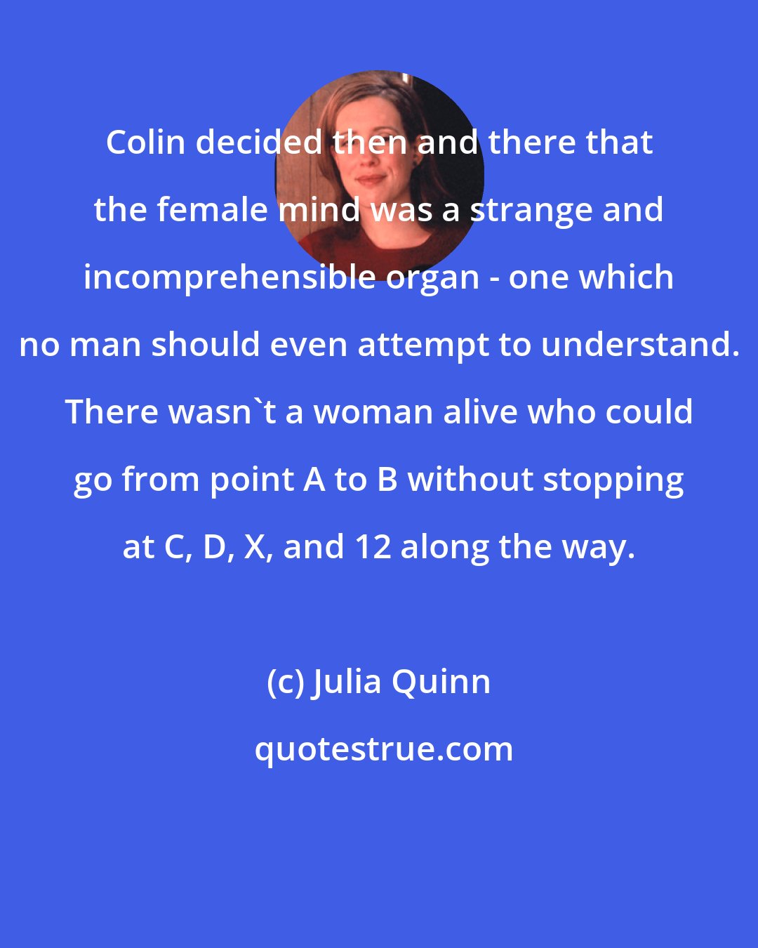 Julia Quinn: Colin decided then and there that the female mind was a strange and incomprehensible organ - one which no man should even attempt to understand. There wasn't a woman alive who could go from point A to B without stopping at C, D, X, and 12 along the way.