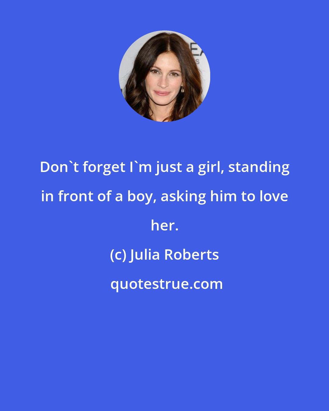 Julia Roberts: Don't forget I'm just a girl, standing in front of a boy, asking him to love her.