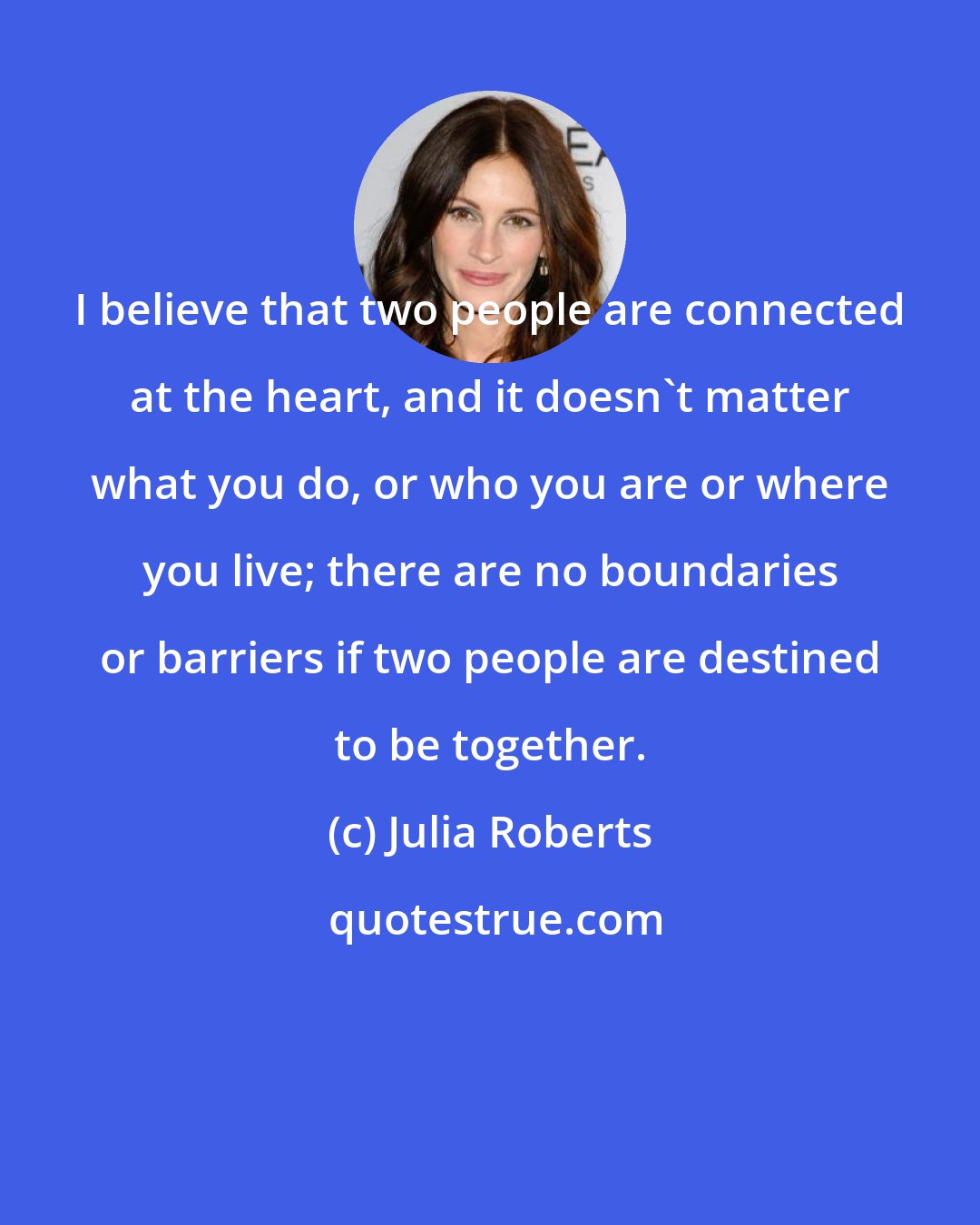 Julia Roberts: I believe that two people are connected at the heart, and it doesn't matter what you do, or who you are or where you live; there are no boundaries or barriers if two people are destined to be together.
