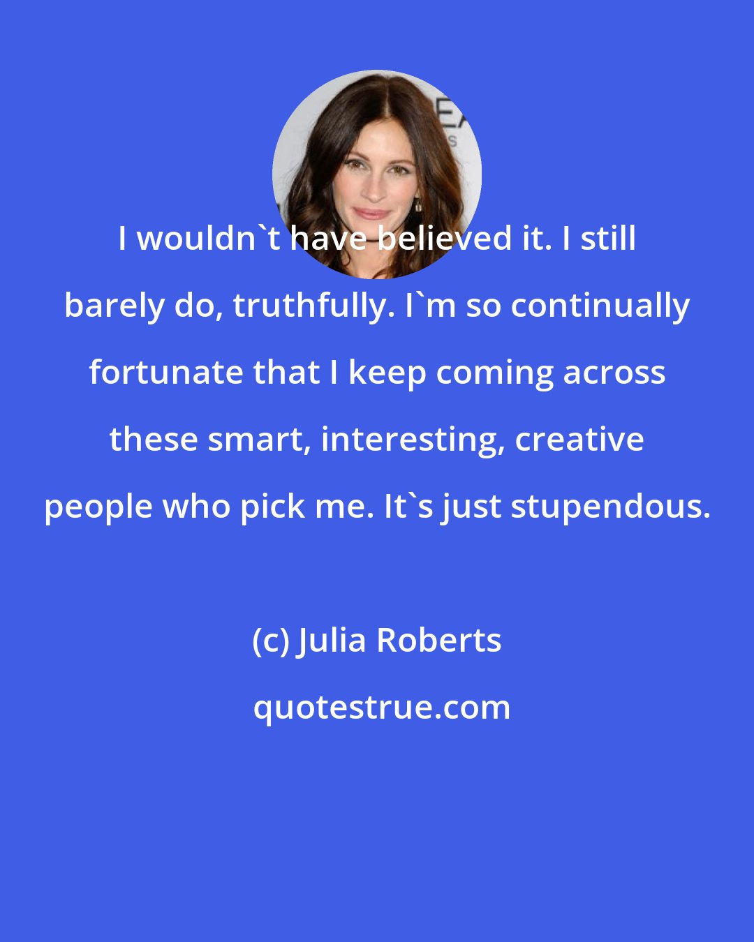 Julia Roberts: I wouldn't have believed it. I still barely do, truthfully. I'm so continually fortunate that I keep coming across these smart, interesting, creative people who pick me. It's just stupendous.
