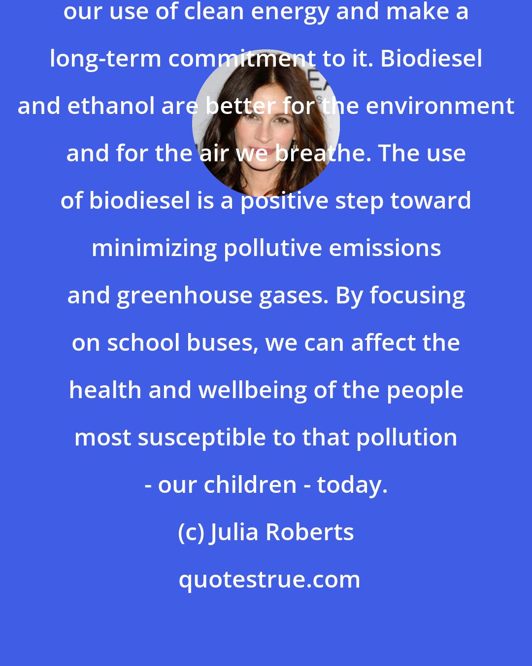Julia Roberts: It's very important that we expand our use of clean energy and make a long-term commitment to it. Biodiesel and ethanol are better for the environment and for the air we breathe. The use of biodiesel is a positive step toward minimizing pollutive emissions and greenhouse gases. By focusing on school buses, we can affect the health and wellbeing of the people most susceptible to that pollution - our children - today.