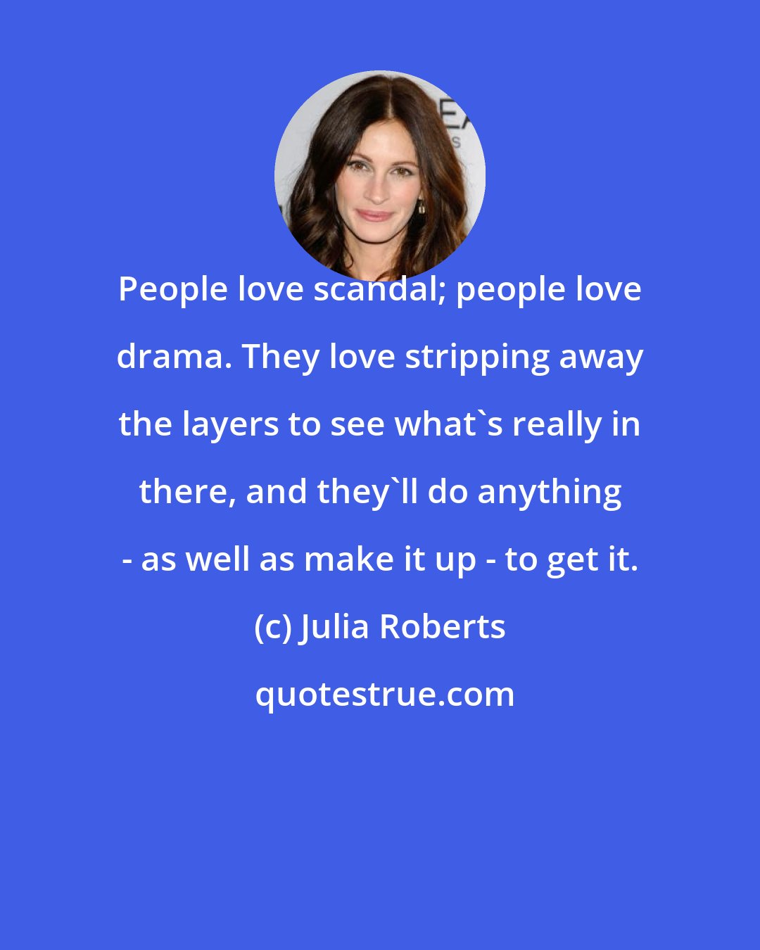 Julia Roberts: People love scandal; people love drama. They love stripping away the layers to see what's really in there, and they'll do anything - as well as make it up - to get it.