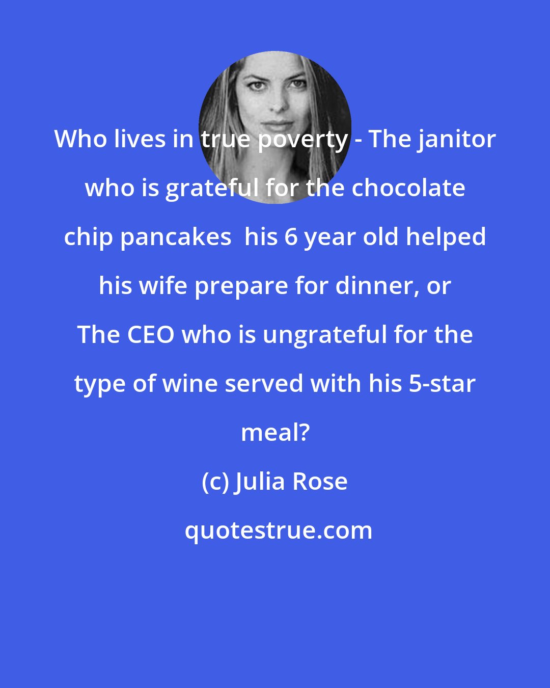 Julia Rose: Who lives in true poverty - The janitor who is grateful for the chocolate chip pancakes  his 6 year old helped his wife prepare for dinner, or The CEO who is ungrateful for the type of wine served with his 5-star meal?