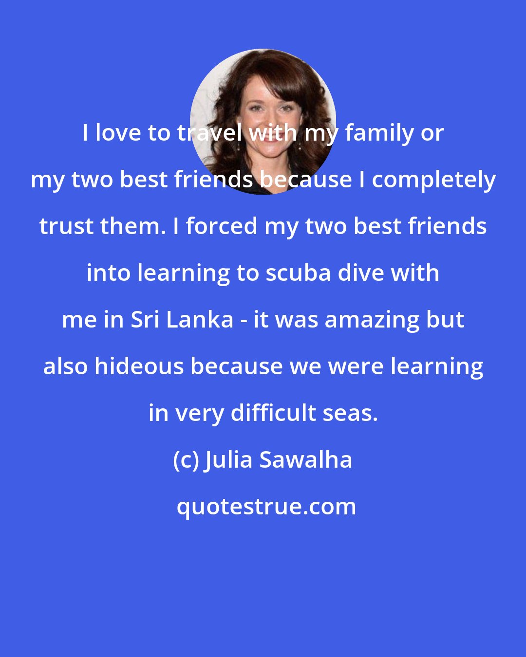 Julia Sawalha: I love to travel with my family or my two best friends because I completely trust them. I forced my two best friends into learning to scuba dive with me in Sri Lanka - it was amazing but also hideous because we were learning in very difficult seas.