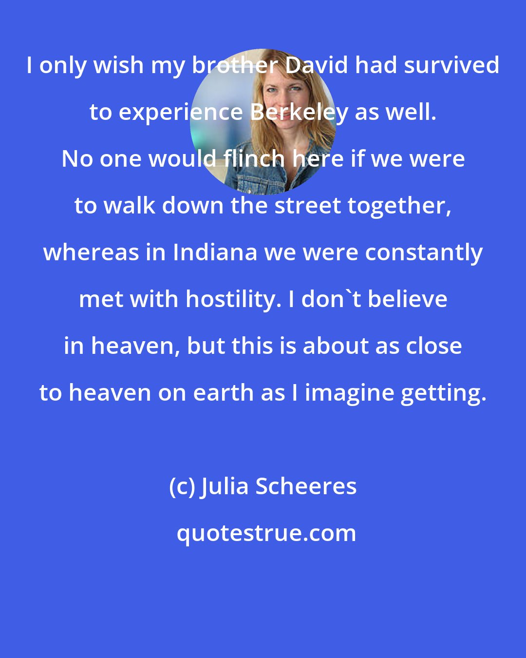 Julia Scheeres: I only wish my brother David had survived to experience Berkeley as well. No one would flinch here if we were to walk down the street together, whereas in Indiana we were constantly met with hostility. I don't believe in heaven, but this is about as close to heaven on earth as I imagine getting.