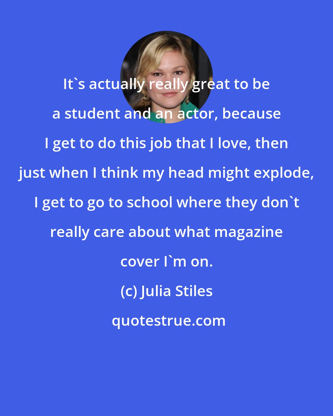 Julia Stiles: It's actually really great to be a student and an actor, because I get to do this job that I love, then just when I think my head might explode, I get to go to school where they don't really care about what magazine cover I'm on.