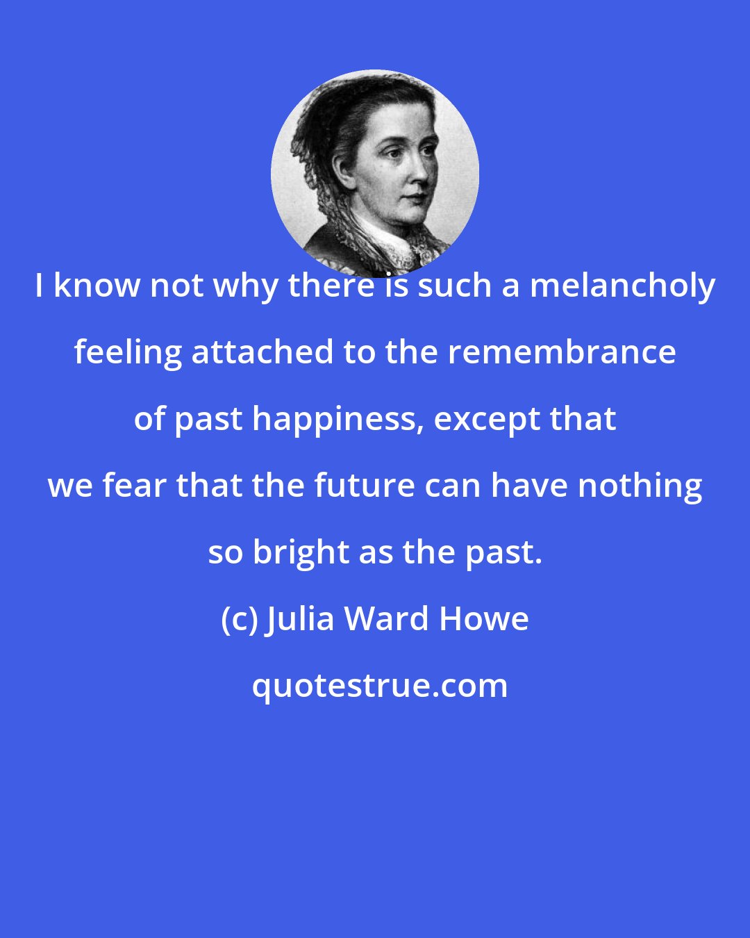 Julia Ward Howe: I know not why there is such a melancholy feeling attached to the remembrance of past happiness, except that we fear that the future can have nothing so bright as the past.