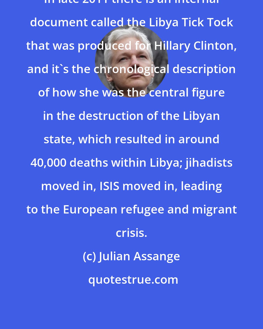 Julian Assange: In late 2011 there is an internal document called the Libya Tick Tock that was produced for Hillary Clinton, and it's the chronological description of how she was the central figure in the destruction of the Libyan state, which resulted in around 40,000 deaths within Libya; jihadists moved in, ISIS moved in, leading to the European refugee and migrant crisis.