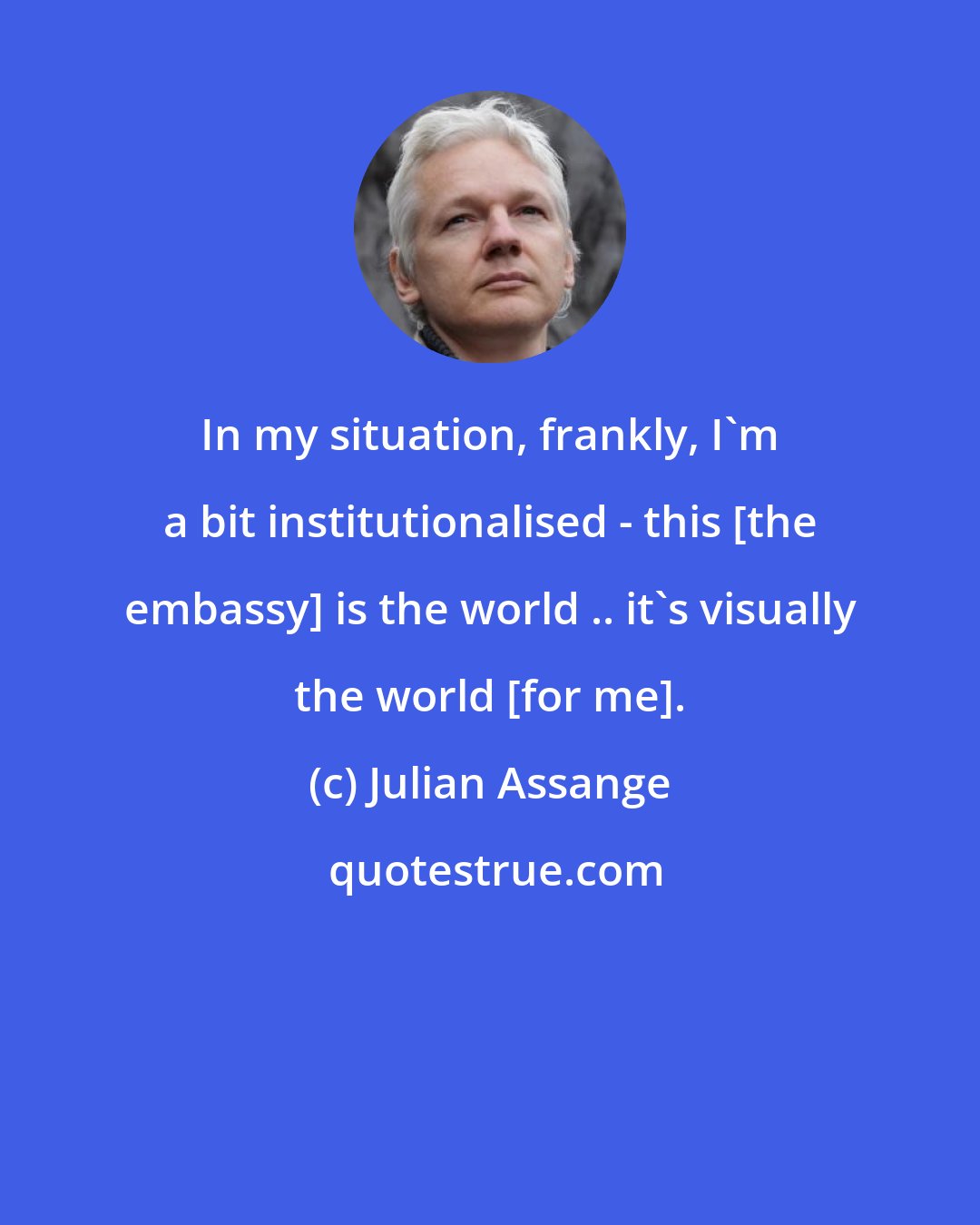 Julian Assange: In my situation, frankly, I'm a bit institutionalised - this [the embassy] is the world .. it's visually the world [for me].