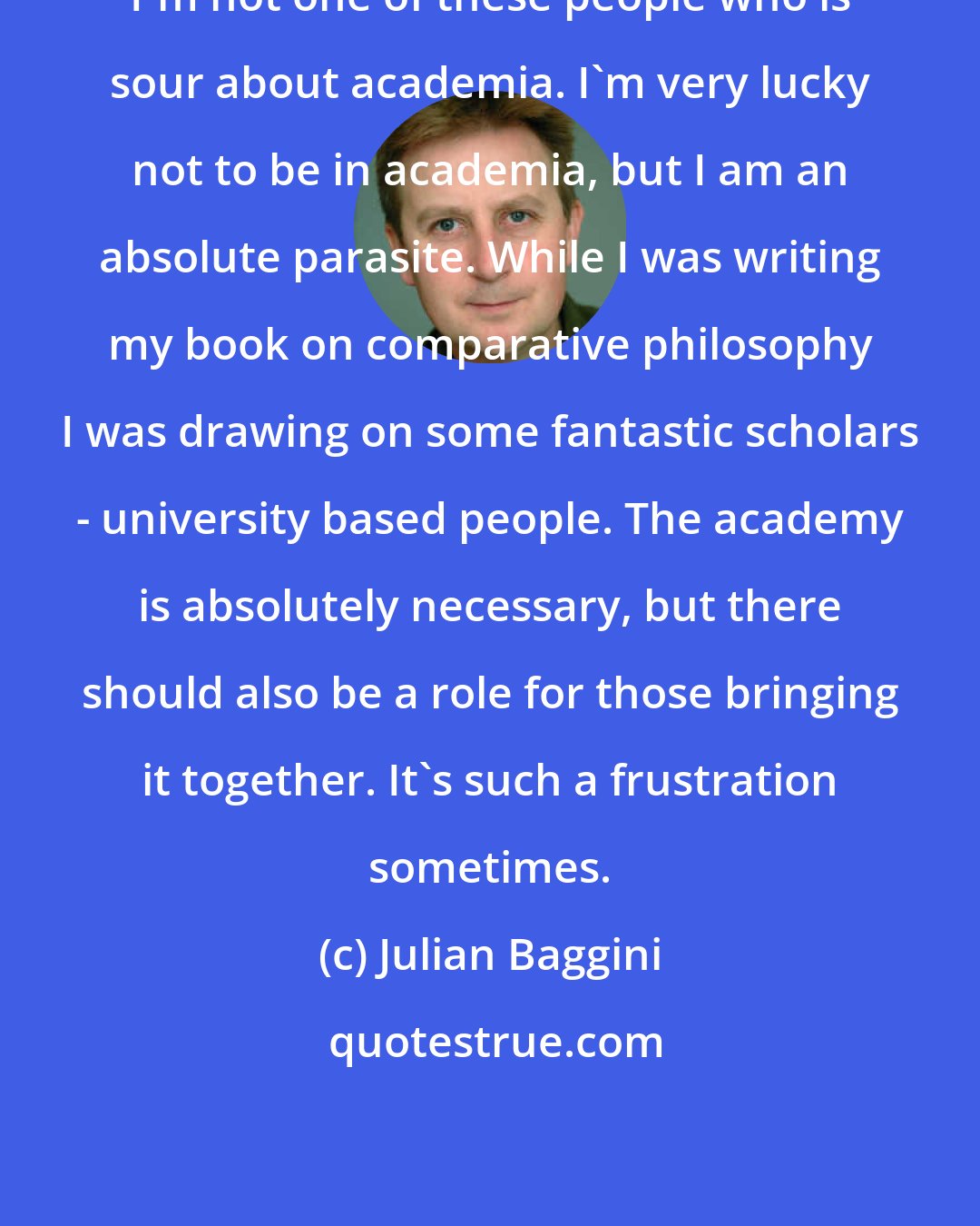 Julian Baggini: I'm not one of these people who is sour about academia. I'm very lucky not to be in academia, but I am an absolute parasite. While I was writing my book on comparative philosophy I was drawing on some fantastic scholars - university based people. The academy is absolutely necessary, but there should also be a role for those bringing it together. It's such a frustration sometimes.