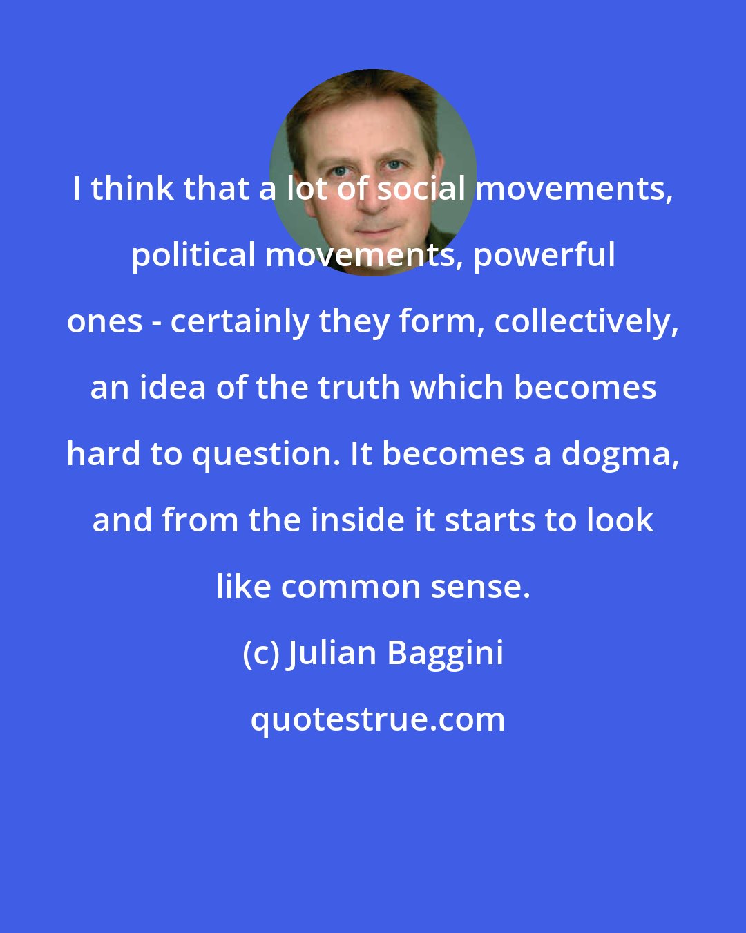 Julian Baggini: I think that a lot of social movements, political movements, powerful ones - certainly they form, collectively, an idea of the truth which becomes hard to question. It becomes a dogma, and from the inside it starts to look like common sense.