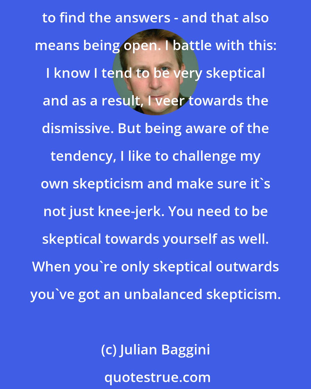 Julian Baggini: I think the appropriate kind of skepticism is this: you've got to be asking questions all the time, you've also got to make sure that you're doing so in the spirit of genuinely wanting to find the answers - and that also means being open. I battle with this: I know I tend to be very skeptical and as a result, I veer towards the dismissive. But being aware of the tendency, I like to challenge my own skepticism and make sure it's not just knee-jerk. You need to be skeptical towards yourself as well. When you're only skeptical outwards you've got an unbalanced skepticism.