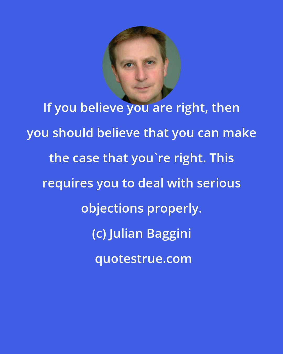 Julian Baggini: If you believe you are right, then you should believe that you can make the case that you're right. This requires you to deal with serious objections properly.