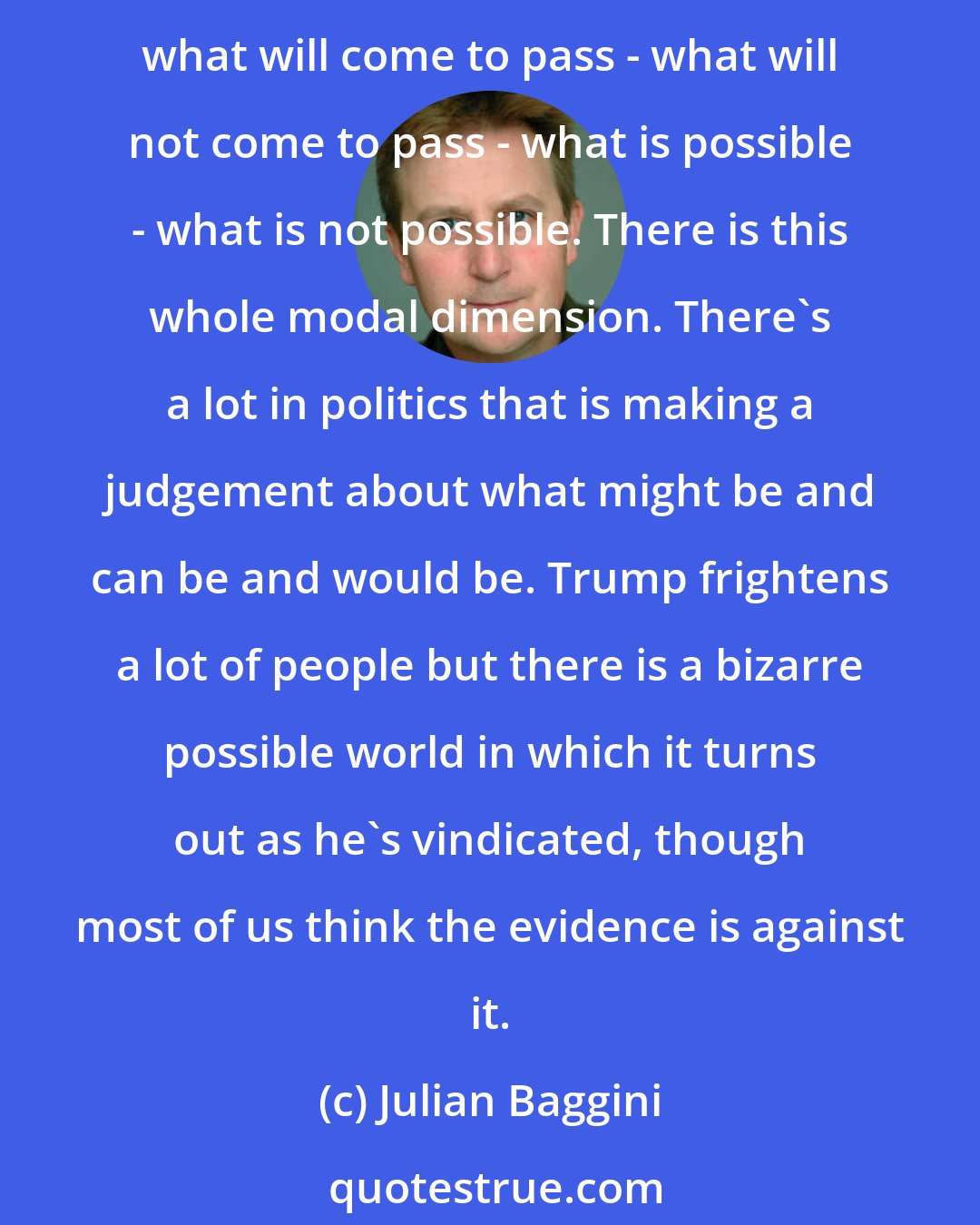 Julian Baggini: In the case of Donald Trump I think you've got to accept that a lot of what's going on in political discourse is based upon judgement. How the economy works - how people work - what will come to pass - what will not come to pass - what is possible - what is not possible. There is this whole modal dimension. There's a lot in politics that is making a judgement about what might be and can be and would be. Trump frightens a lot of people but there is a bizarre possible world in which it turns out as he's vindicated, though most of us think the evidence is against it.
