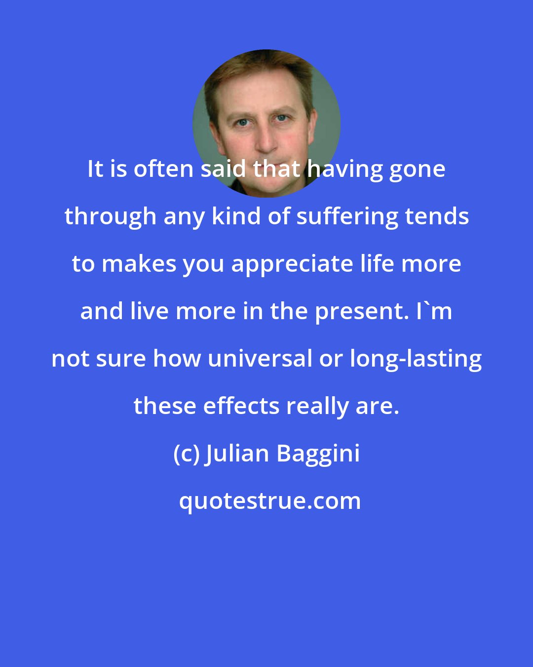 Julian Baggini: It is often said that having gone through any kind of suffering tends to makes you appreciate life more and live more in the present. I'm not sure how universal or long-lasting these effects really are.