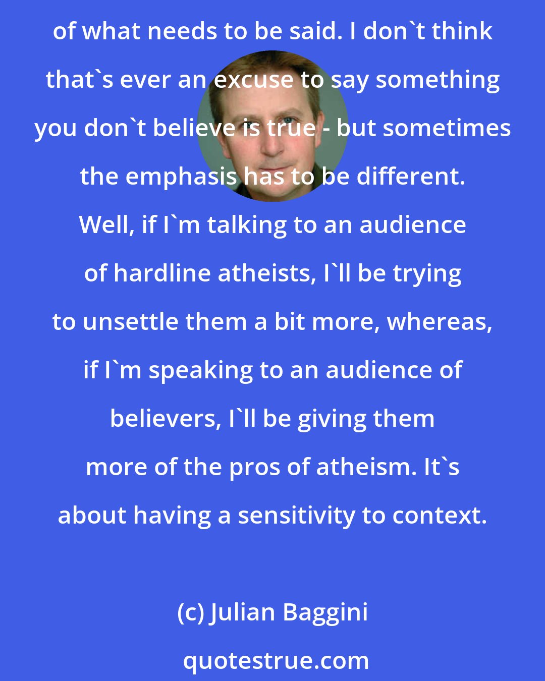 Julian Baggini: Once Steve Fuller said that there is this idea that your responsibility as an intellectual is just to speak the truth as you see it. But actually, you should be more appreciative of what needs to be said. I don't think that's ever an excuse to say something you don't believe is true - but sometimes the emphasis has to be different. Well, if I'm talking to an audience of hardline atheists, I'll be trying to unsettle them a bit more, whereas, if I'm speaking to an audience of believers, I'll be giving them more of the pros of atheism. It's about having a sensitivity to context.