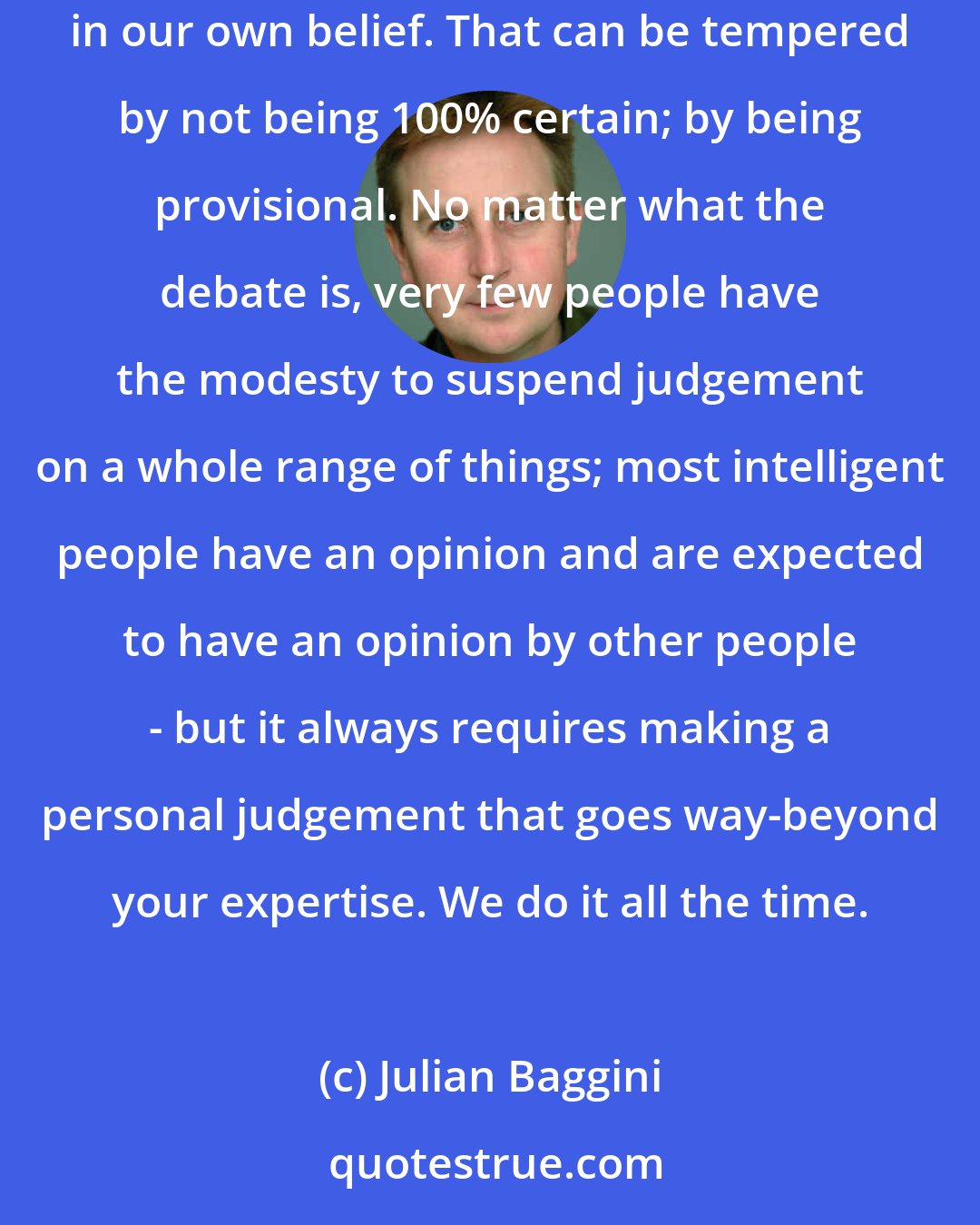 Julian Baggini: People seem very arrogant when they say 'I'm right and you're wrong', but in practice we all believe we're right. We have a staggering arrogance in our own belief. That can be tempered by not being 100% certain; by being provisional. No matter what the debate is, very few people have the modesty to suspend judgement on a whole range of things; most intelligent people have an opinion and are expected to have an opinion by other people - but it always requires making a personal judgement that goes way-beyond your expertise. We do it all the time.