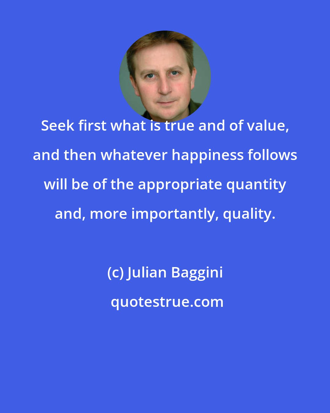 Julian Baggini: Seek first what is true and of value, and then whatever happiness follows will be of the appropriate quantity and, more importantly, quality.