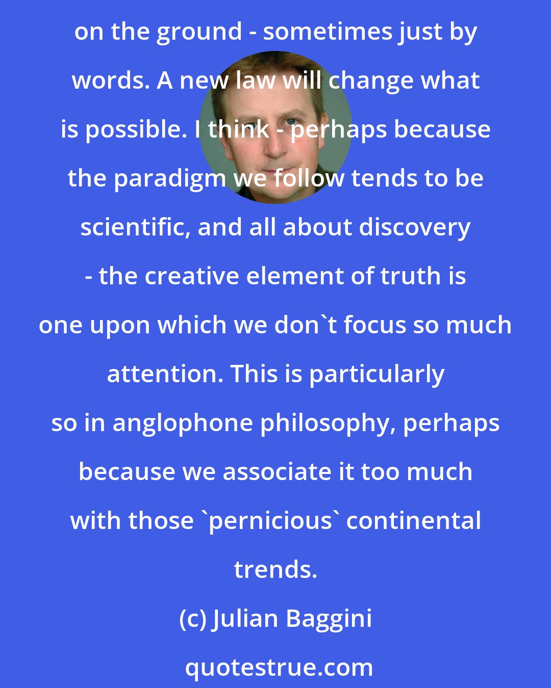 Julian Baggini: Talking about creating truth tends to alarm people, because truth is meant to be 'just out there'. It doesn't take much thinking to appreciate that we sometimes change truths on the ground - sometimes just by words. A new law will change what is possible. I think - perhaps because the paradigm we follow tends to be scientific, and all about discovery - the creative element of truth is one upon which we don't focus so much attention. This is particularly so in anglophone philosophy, perhaps because we associate it too much with those 'pernicious' continental trends.