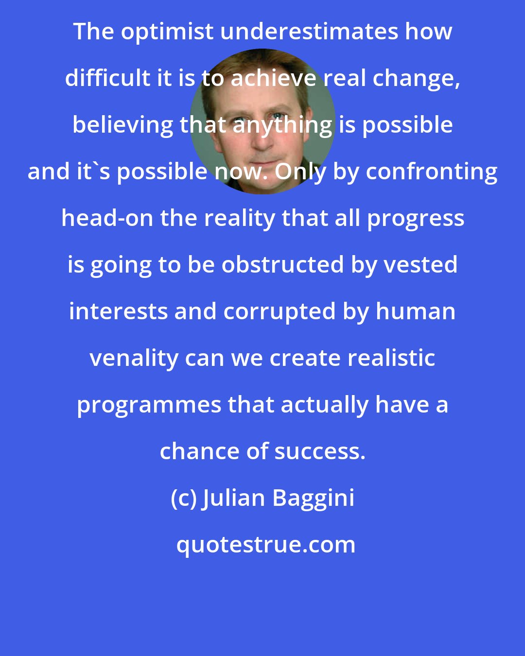 Julian Baggini: The optimist underestimates how difficult it is to achieve real change, believing that anything is possible and it's possible now. Only by confronting head-on the reality that all progress is going to be obstructed by vested interests and corrupted by human venality can we create realistic programmes that actually have a chance of success.