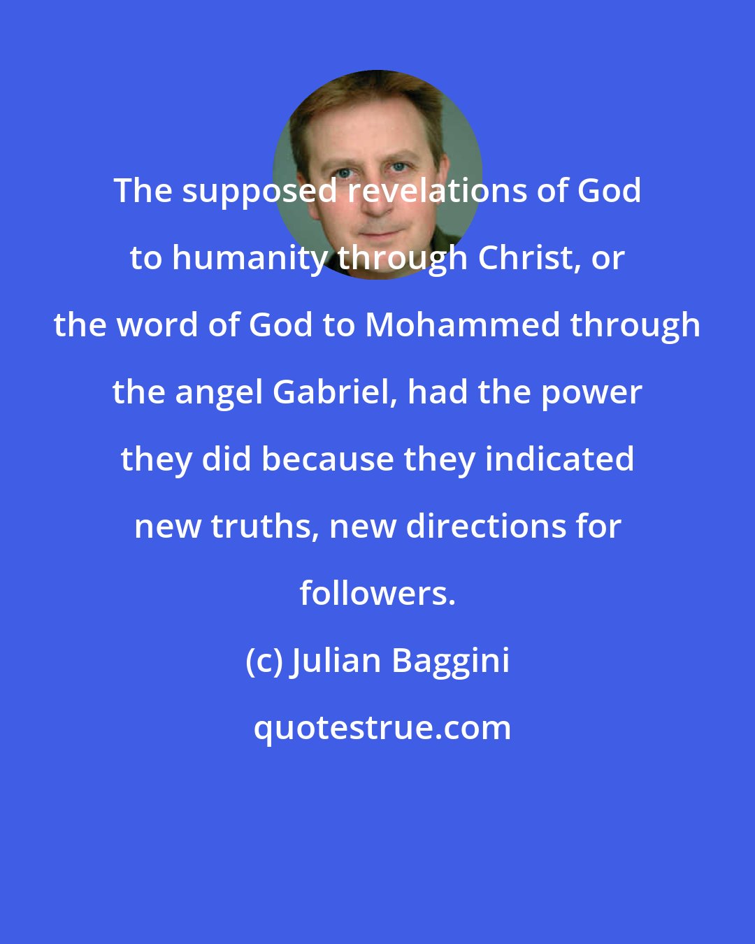 Julian Baggini: The supposed revelations of God to humanity through Christ, or the word of God to Mohammed through the angel Gabriel, had the power they did because they indicated new truths, new directions for followers.