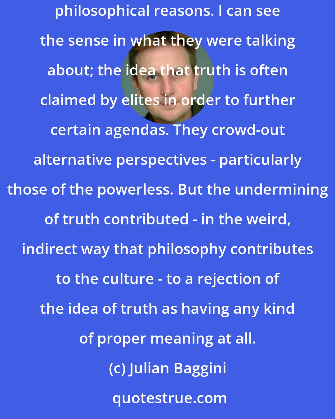 Julian Baggini: There have been a number of philosophers who have reveled in the dismantling of truth. I think they did so with good ethical motives, and for good philosophical reasons. I can see the sense in what they were talking about; the idea that truth is often claimed by elites in order to further certain agendas. They crowd-out alternative perspectives - particularly those of the powerless. But the undermining of truth contributed - in the weird, indirect way that philosophy contributes to the culture - to a rejection of the idea of truth as having any kind of proper meaning at all.