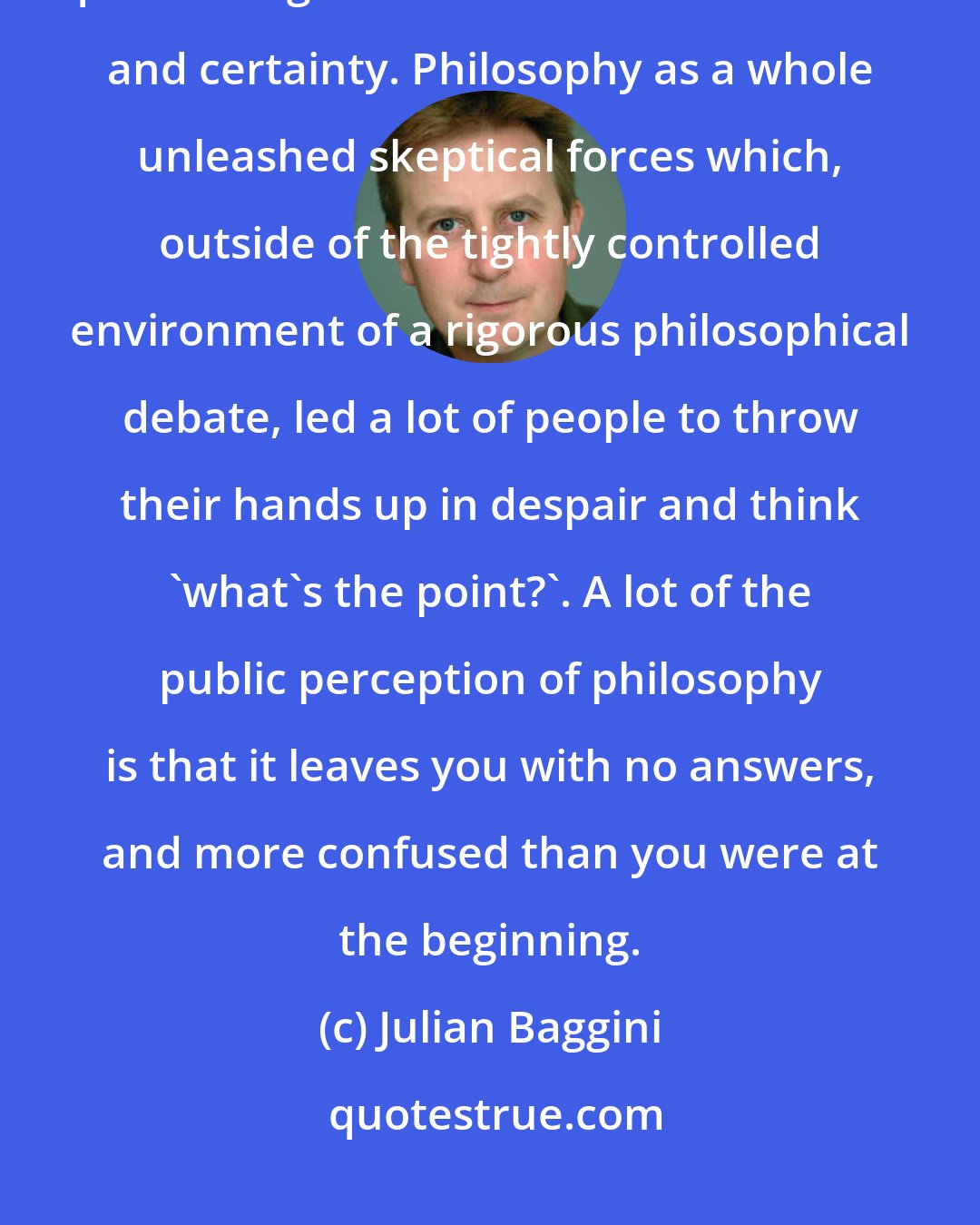 Julian Baggini: To a certain extent all philosophers have been involved in a systematic questioning that undermines confidence and certainty. Philosophy as a whole unleashed skeptical forces which, outside of the tightly controlled environment of a rigorous philosophical debate, led a lot of people to throw their hands up in despair and think 'what's the point?'. A lot of the public perception of philosophy is that it leaves you with no answers, and more confused than you were at the beginning.