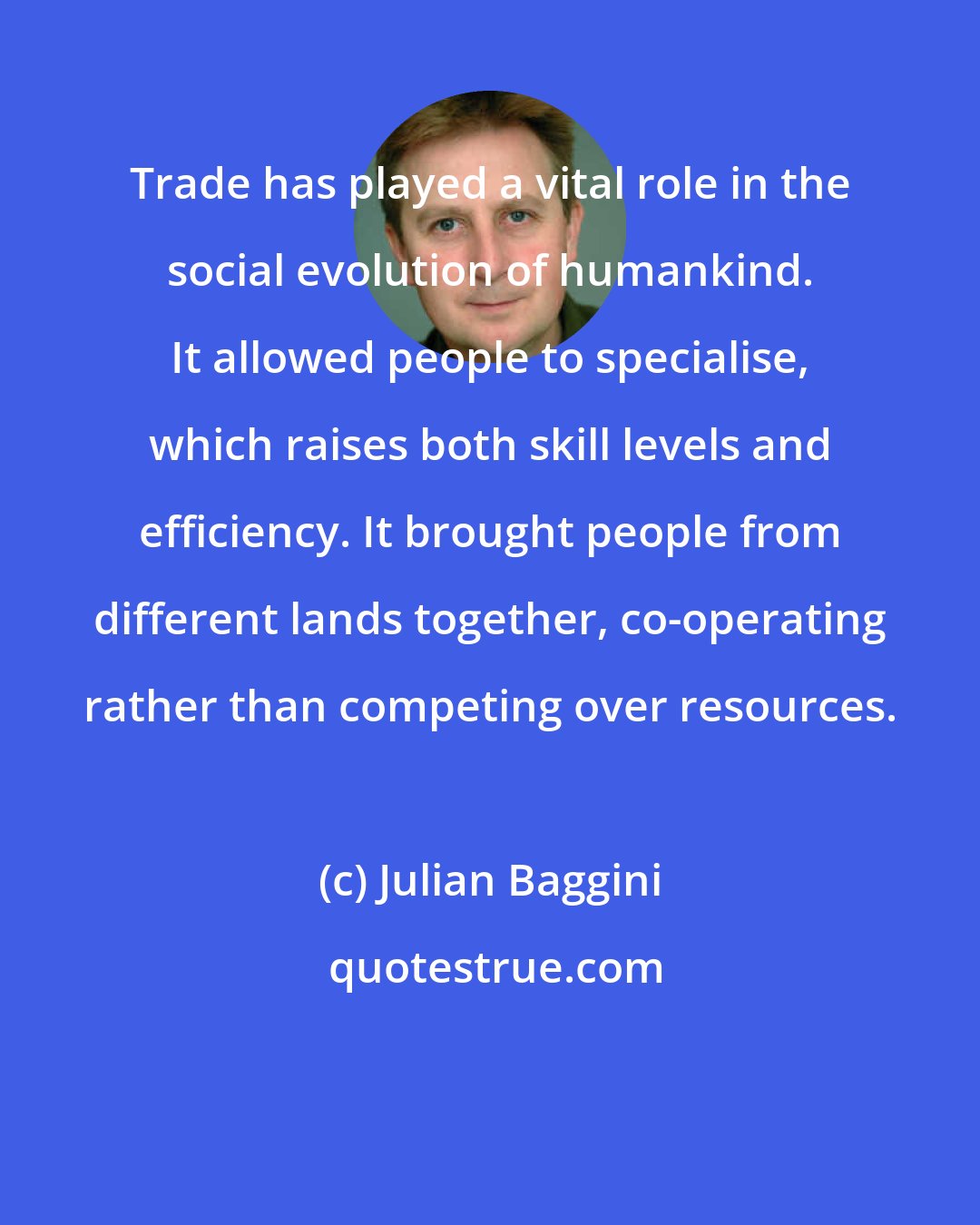 Julian Baggini: Trade has played a vital role in the social evolution of humankind. It allowed people to specialise, which raises both skill levels and efficiency. It brought people from different lands together, co-operating rather than competing over resources.