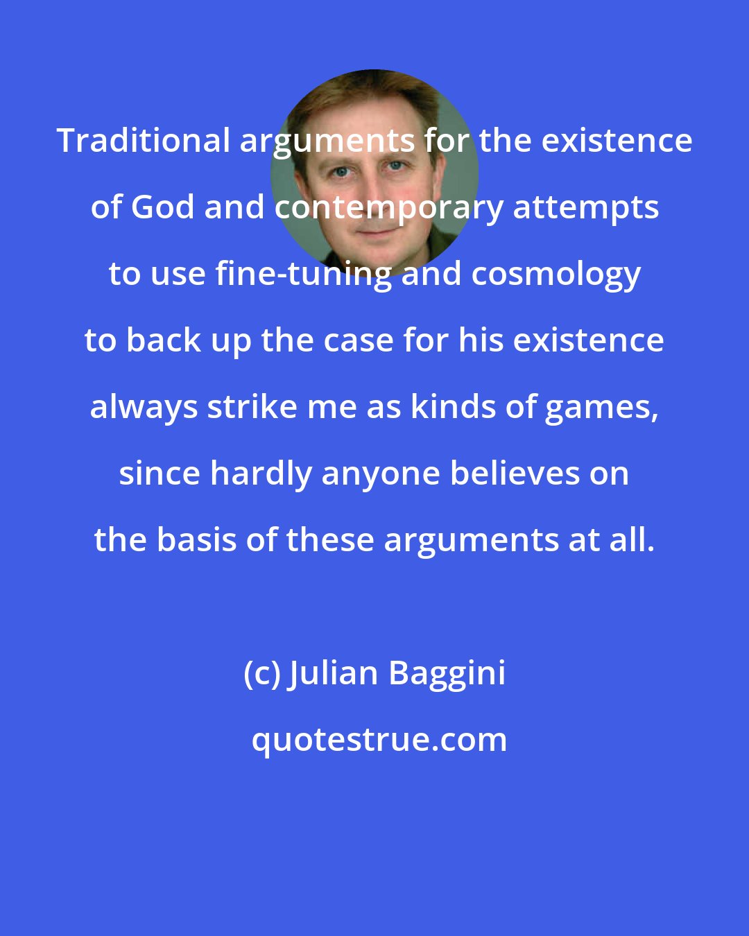 Julian Baggini: Traditional arguments for the existence of God and contemporary attempts to use fine-tuning and cosmology to back up the case for his existence always strike me as kinds of games, since hardly anyone believes on the basis of these arguments at all.